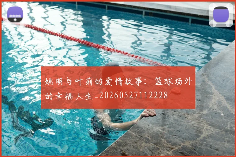 姚明与叶莉的爱情故事：篮球场外的幸福人生_20260527112228