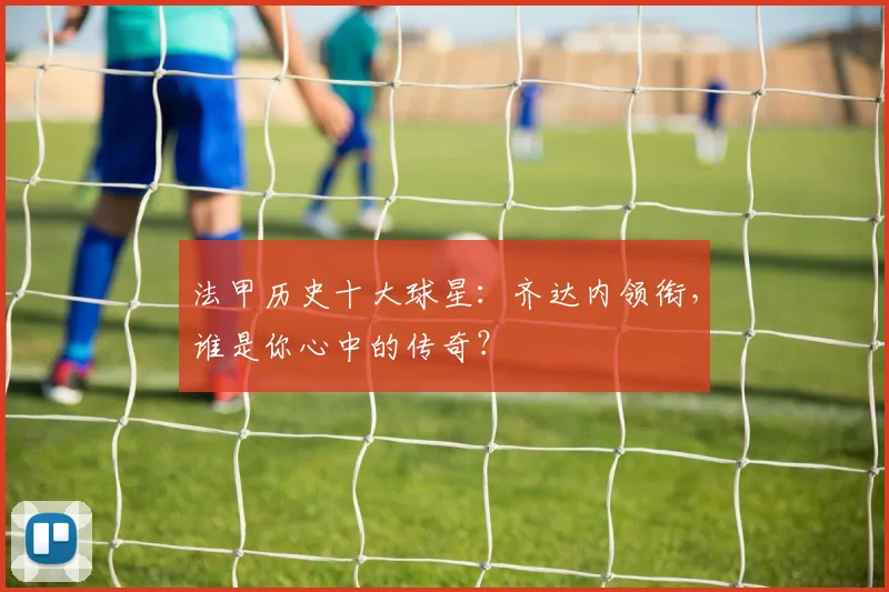 法甲历史十大球星：齐达内领衔，谁是你心中的传奇？