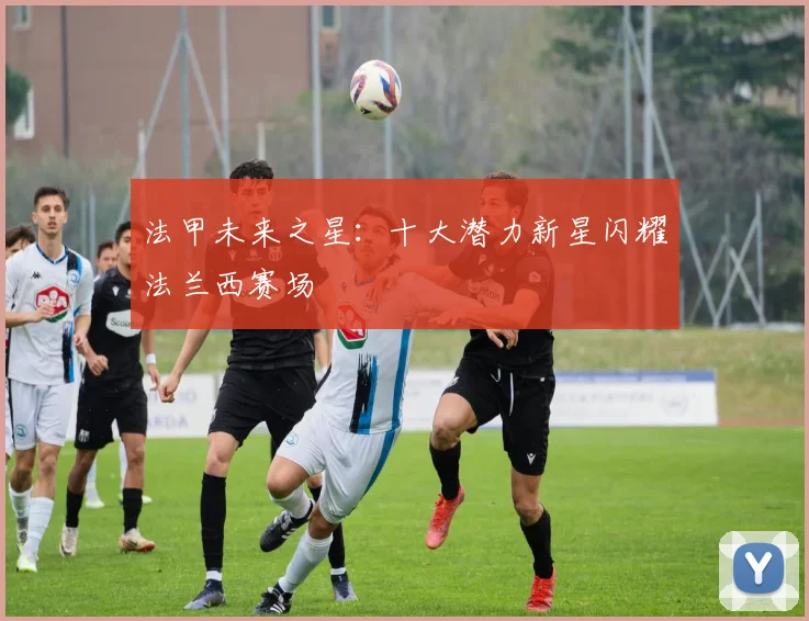 法甲未来之星：十大潜力新星闪耀法兰西赛场