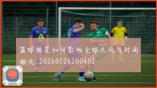 篮球明星如何影响全球文化与时尚潮流_20260529200402