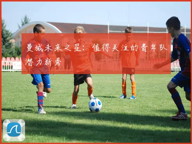 曼城未来之星：值得关注的青年队潜力新秀