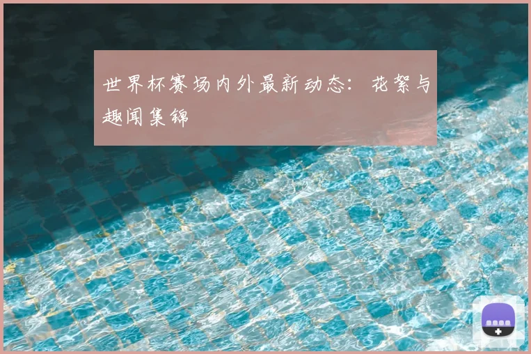 世界杯赛场内外最新动态：花絮与趣闻集锦
