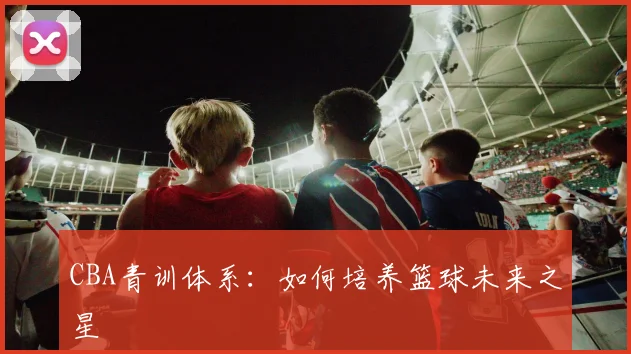 CBA青训体系：如何培养篮球未来之星