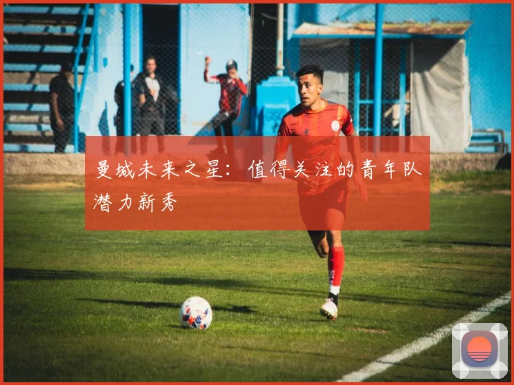 曼城未来之星:值得关注的青年队潜力新秀
