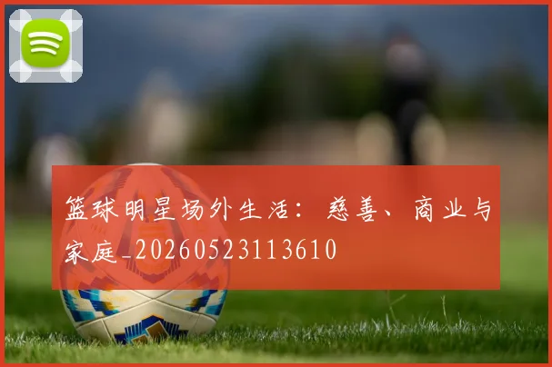 篮球明星场外生活:慈善、商业与家庭_20260523113610