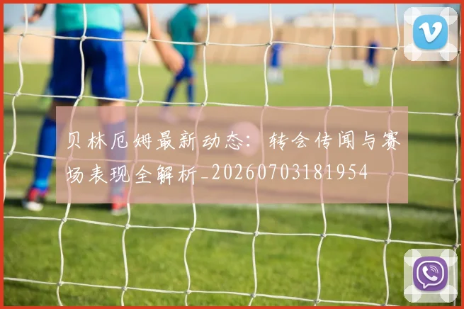 贝林厄姆最新动态：转会传闻与赛场表现全解析_20260703181954