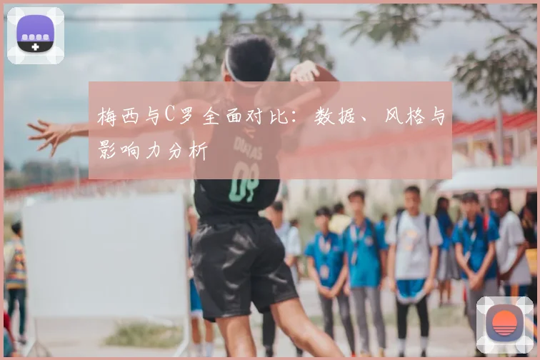 梅西与C罗全面对比:数据、风格与影响力分析