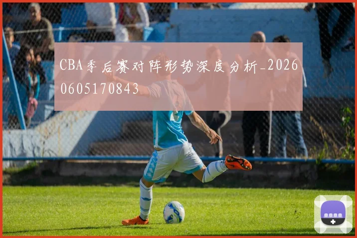 CBA季后赛对阵形势深度分析_20260605170843