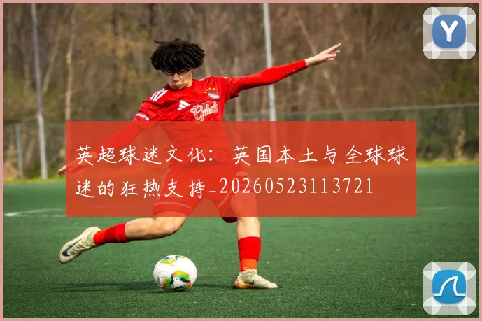 英超球迷文化：英国本土与全球球迷的狂热支持_20260523113721