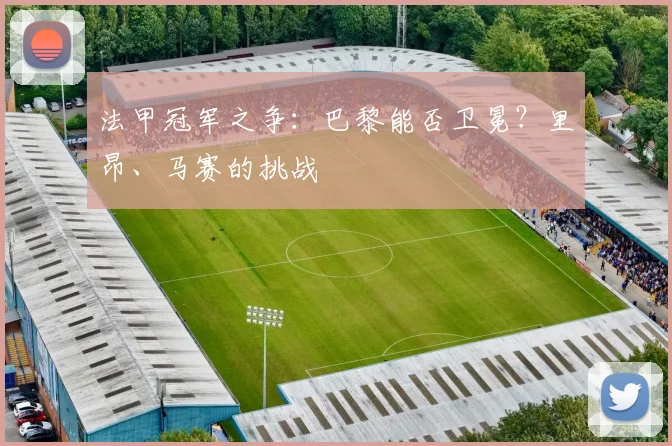 法甲冠军之争:巴黎能否卫冕?里昂、马赛的挑战