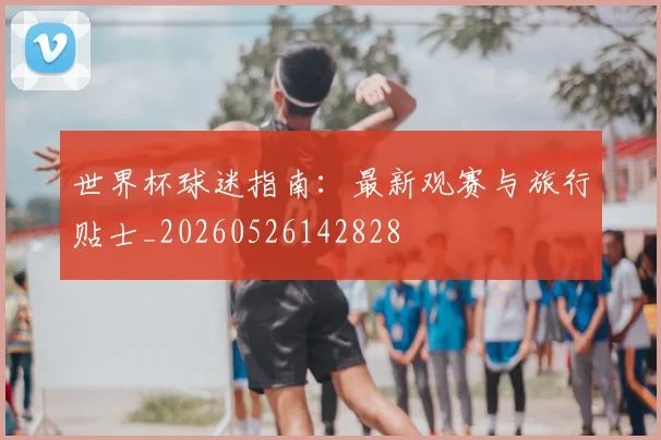 世界杯球迷指南:最新观赛与旅行贴士_20260526142828