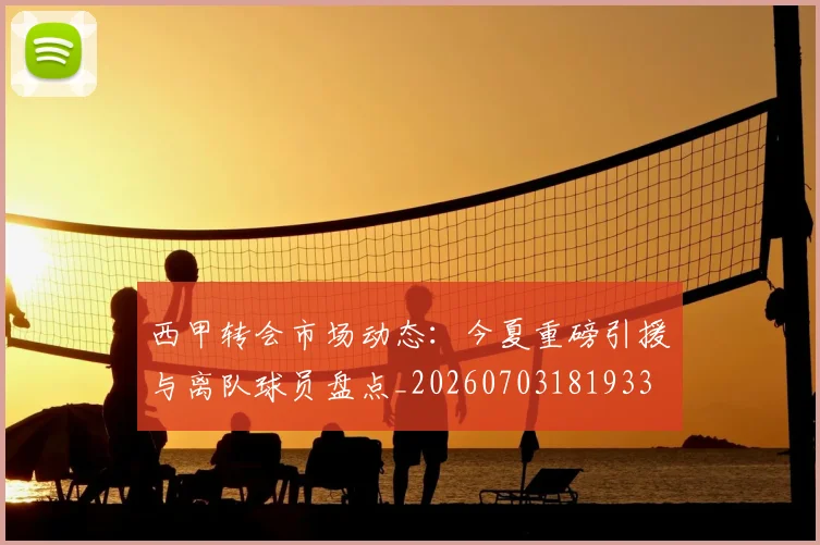 西甲转会市场动态：今夏重磅引援与离队球员盘点_20260703181933