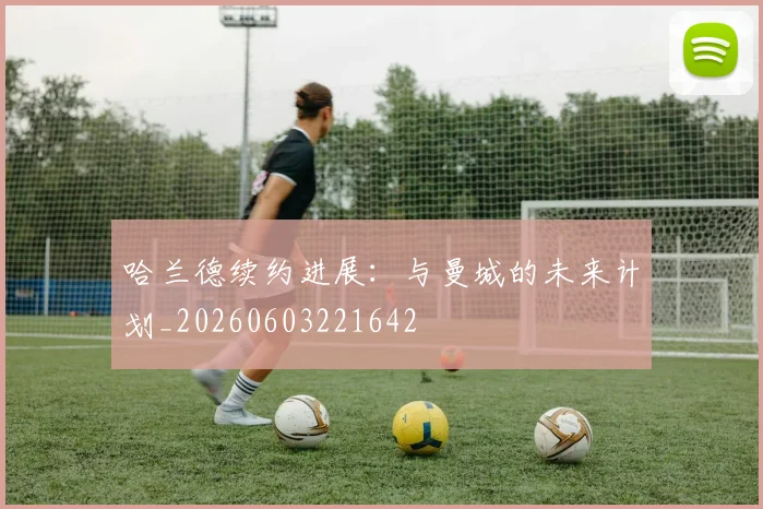 哈兰德续约进展：与曼城的未来计划_20260603221642