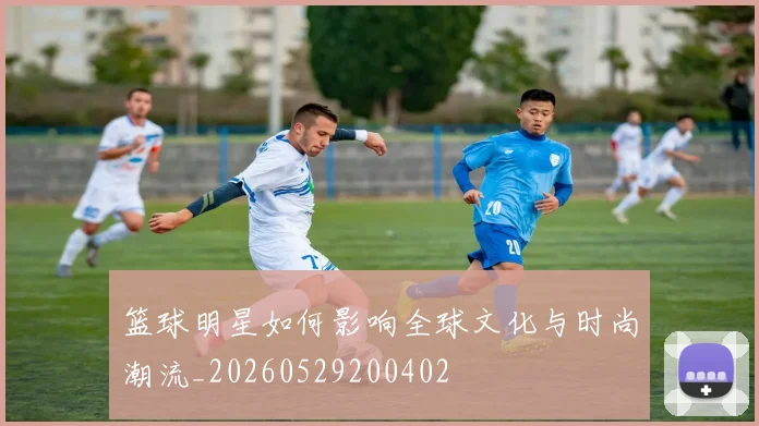 篮球明星如何影响全球文化与时尚潮流_20260529200402