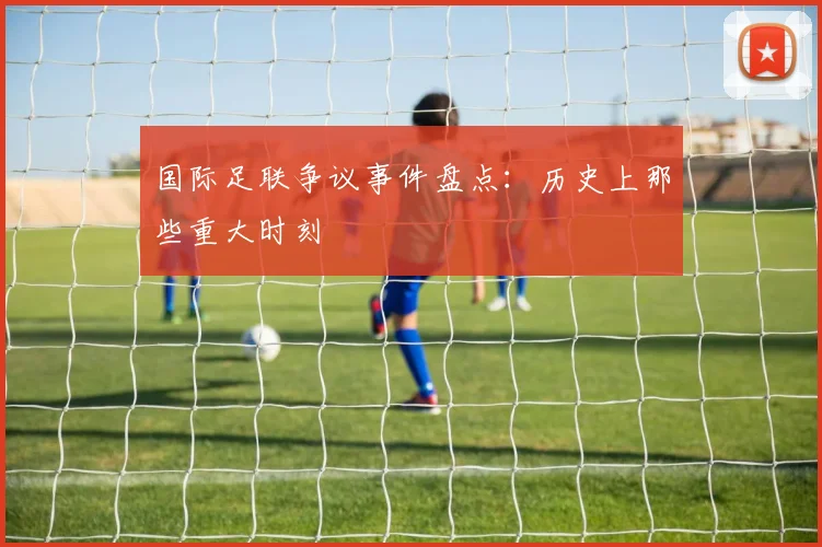国际足联争议事件盘点:历史上那些重大时刻