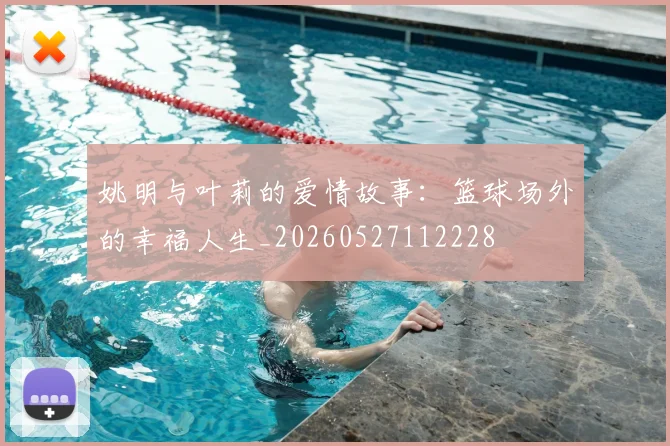 姚明与叶莉的爱情故事:篮球场外的幸福人生_20260527112228