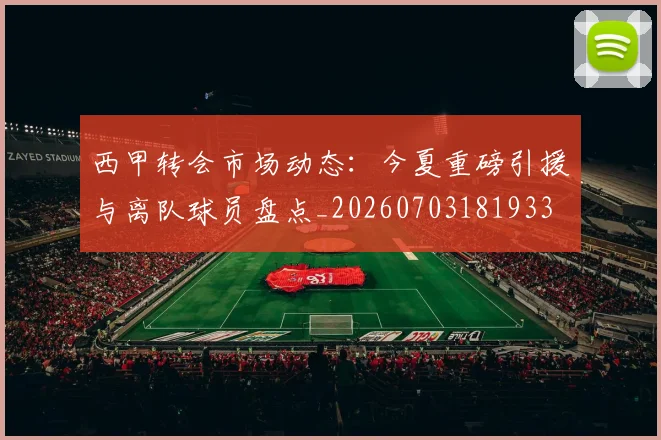 西甲转会市场动态:今夏重磅引援与离队球员盘点_20260703181933