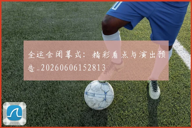 全运会闭幕式:精彩看点与演出预告_20260606152813